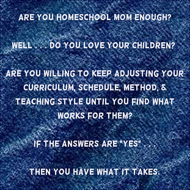 Are You HOMESCHOOL Mom Enough? Well... do you love your children? Are you willing to keep adjusting your curriculum, schedule, method, & teaching style until you find what works for them? If the answers are yes... then you have what it takes.